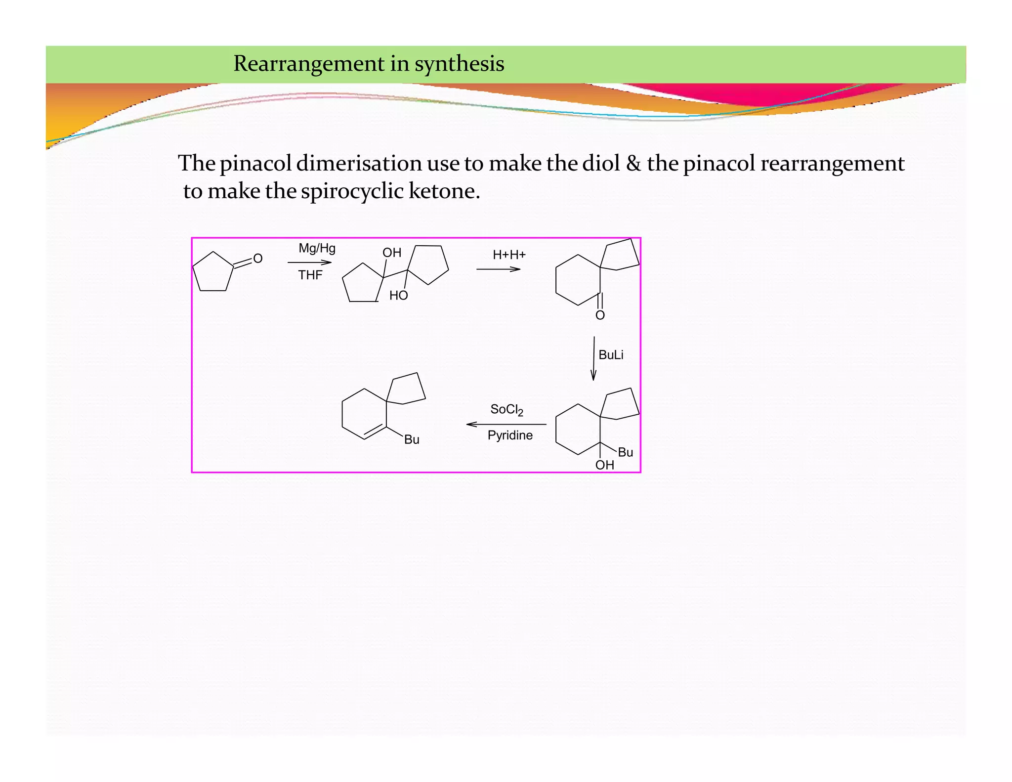 O OH
Bu
OH
Bu
SoCl2
Pyridine
O
BuLi
H+H+
Mg/Hg
THF
HO
The pinacol dimerisation use to make the diol & the pinacol rearrangement
to make the spirocyclic ketone.
Rearrangement in synthesis
 