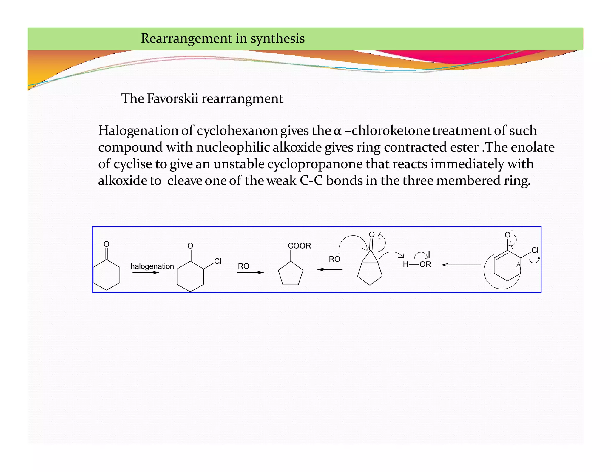 O O
Cl
COOR
O
H OR
O
-
Cl
RO
halogenation
RO
-
The Favorskii rearrangment
Halogenation of cyclohexanongives the α –chloroketonetreatment of such
compound with nucleophilic alkoxide gives ring contracted ester .The enolate
of cyclise to give an unstable cyclopropanone that reacts immediately with
alkoxide to cleave oneof the weak C-C bonds in the three membered ring.
Rearrangement in synthesis
 