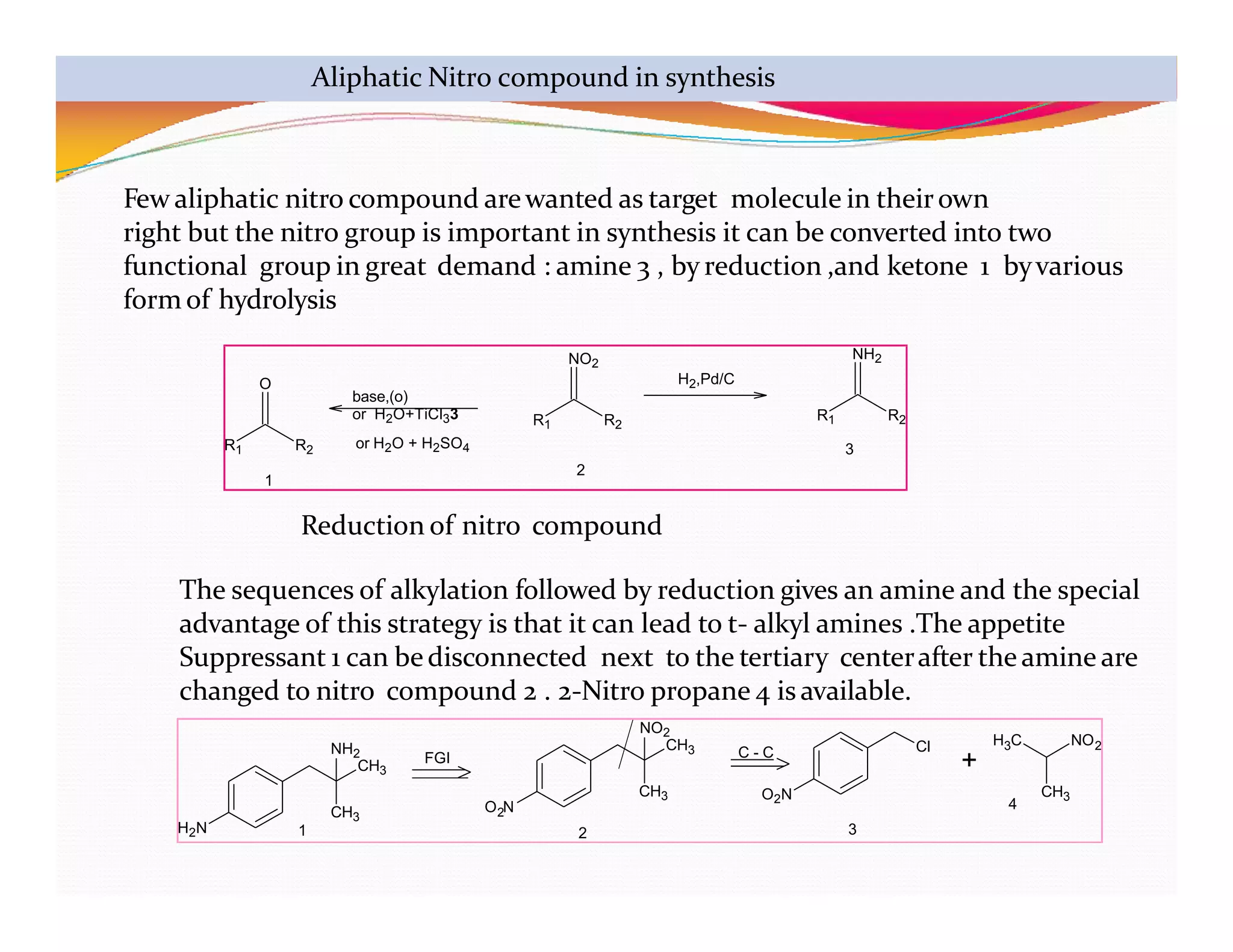 R1 R2
O
R1 R2
NO2
R1 R2
NH2
base,(o)
or H2O+TiCl33
or H2O + H2SO4
H2,Pd/C
1
2
3
Aliphatic Nitro compound in synthesis
H2N
CH3
NH2
CH3
2
O N
CH3 O2N
CH3 Cl
+
H C NO
3 2
CH3
FGI C - C
1 2 3
4
Few aliphatic nitro compound arewanted as target molecule in theirown
right but the nitro group is important in synthesis it can be converted into two
functional group in great demand : amine 3 , by reduction ,and ketone 1 byvarious
form of hydrolysis
Reduction of nitro compound
The sequences of alkylation followed by reduction gives an amine and the special
advantage of this strategy is that it can lead to t- alkyl amines .The appetite
Suppressant 1 can bedisconnected next to the tertiary centerafter the amine are
changed to nitro compound 2 . 2-Nitro propane 4 is available.
NO2
 