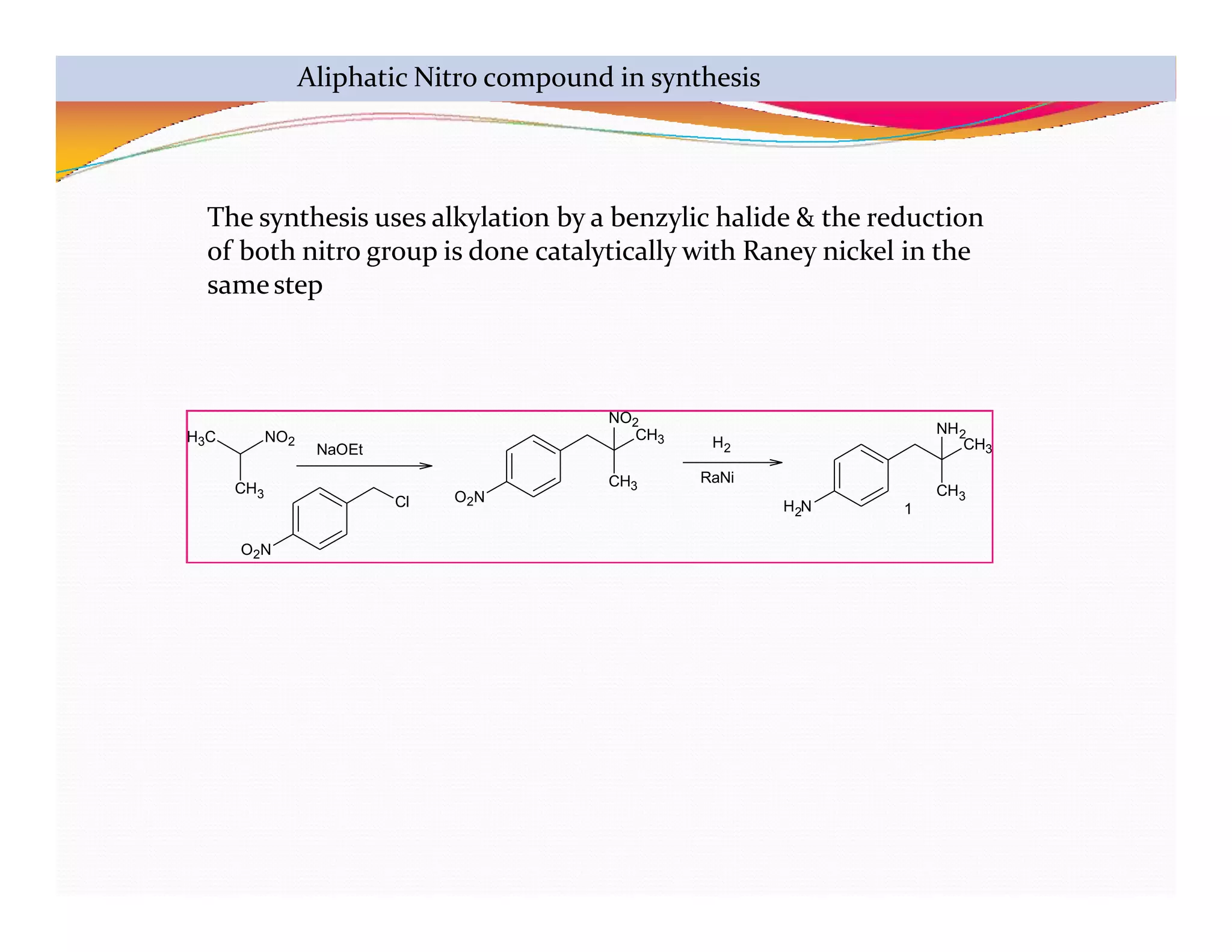 H3C NO2
CH3
O2N
Cl O2N
CH3
NO2
CH3
2
H N
CH3
CH3
NH2
1
NaOEt
RaNi
H2
The synthesis uses alkylation by a benzylic halide & the reduction
of both nitro group is done catalytically with Raney nickel in the
samestep
Aliphatic Nitro compound in synthesis
 