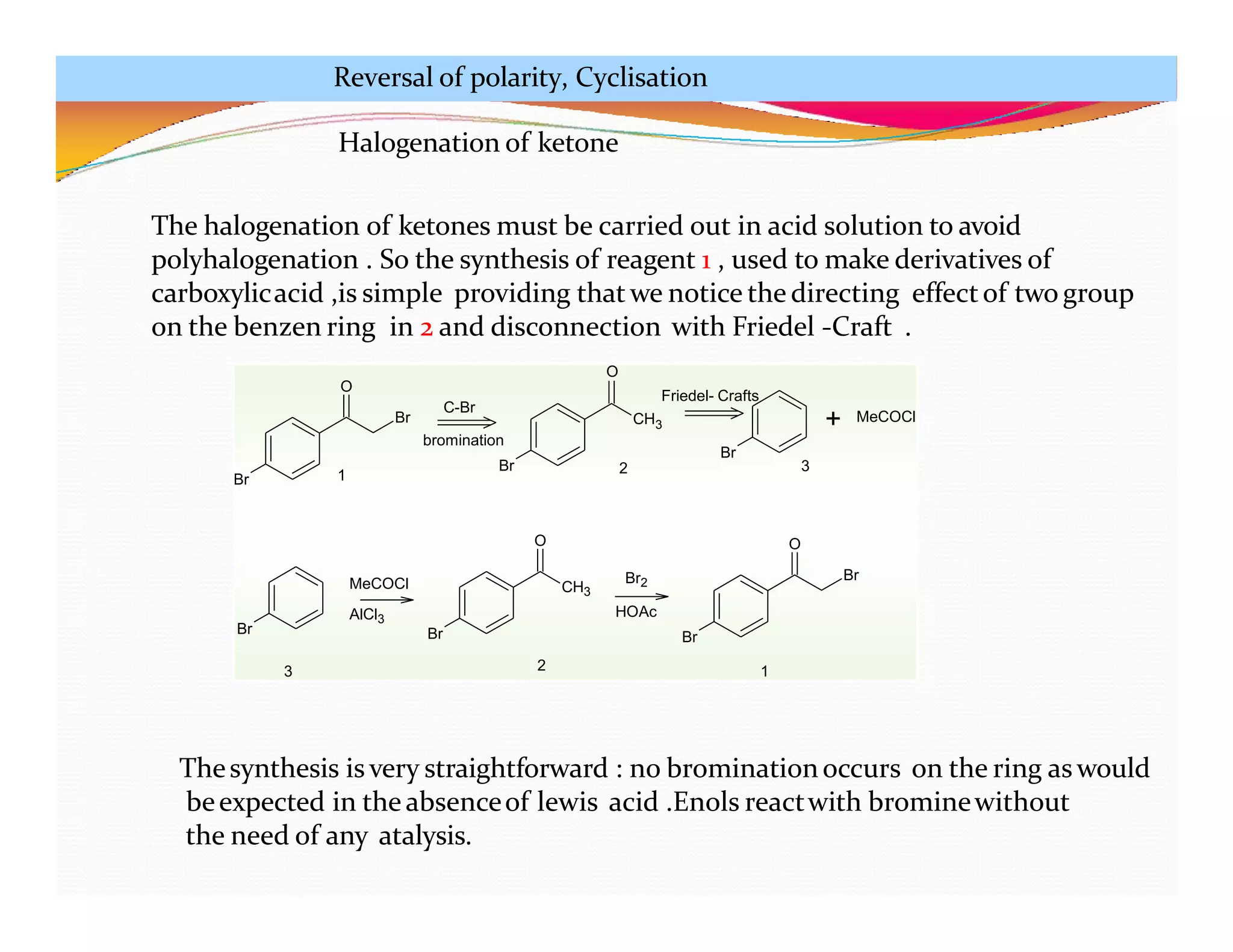 Br
O
Br
Br CH3
Br
+ MeCOCl
C-Br
Friedel- Crafts
bromination
Br Br
CH3
O
Br
Br
O
MeCOCl
AlCl3
Br2
HOAc
1 2 3
3 2 1
Halogenation of ketone
The halogenation of ketones must be carried out in acid solution to avoid
polyhalogenation . So the synthesis of reagent 1 , used to make derivatives of
carboxylicacid ,is simple providing that we notice the directing effectof two group
on the benzen ring in 2 and disconnection with Friedel -Craft .
O
Thesynthesis is very straightforward : no brominationoccurs on the ring aswould
beexpected in the absenceof lewis acid .Enols reactwith brominewithout
the need of any atalysis.
Reversal of polarity, Cyclisation
 