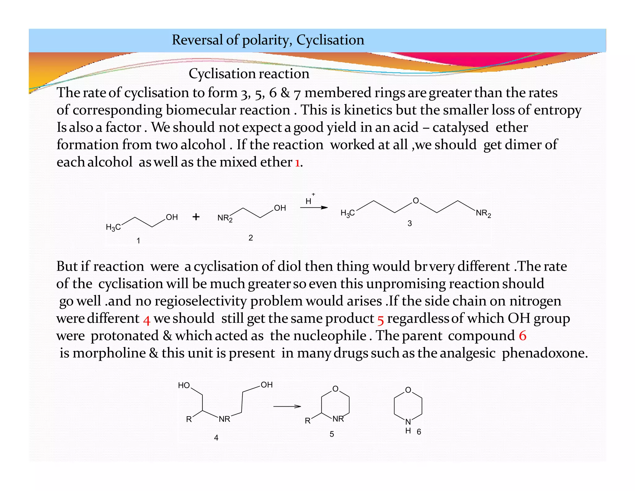 H3C
OH + NR2
OH
H C
3
O
NR2
1 2
3
+
H
HO
NR
OH
R
O
R
O
N
H
4
NR
5 6
Cyclisation reaction
The rateof cyclisation to form 3, 5, 6 & 7 membered ringsaregreater than the rates
of corresponding biomecular reaction . This is kinetics but the smaller loss of entropy
Isalso a factor . We should notexpectagood yield in an acid – catalysed ether
formation from two alcohol . If the reaction worked at all ,we should get dimer of
eachalcohol aswell as the mixed ether 1.
But if reaction were acyclisation of diol then thing would brvery different .The rate
of the cyclisation will be much greatersoeven this unpromising reaction should
go well .and no regioselectivity problem would arises .If the side chain on nitrogen
weredifferent 4 weshould still get the same product 5 regardlessof which OH group
were protonated & which acted as the nucleophile . The parent compound 6
is morpholine & this unit is present in manydrugs such as the analgesic phenadoxone.
Reversal of polarity, Cyclisation
 