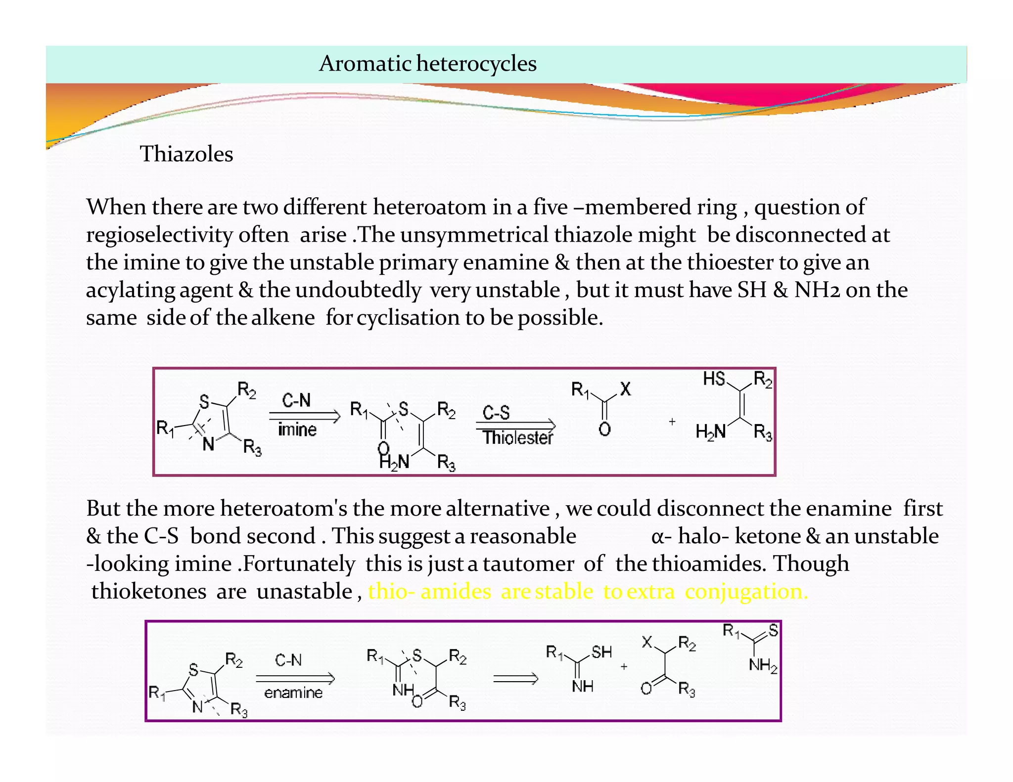 But the more heteroatom's the more alternative , we could disconnect the enamine first
& the C-S bond second . This suggest a reasonable α- halo- ketone & an unstable
-looking imine .Fortunately this is justa tautomer of the thioamides. Though
thioketones are unastable , thio- amides arestable toextra conjugation.
Aromatic heterocycles
Thiazoles
When there are two different heteroatom in a five –membered ring , question of
regioselectivity often arise .The unsymmetrical thiazole might be disconnected at
the imine to give the unstable primary enamine & then at the thioester to give an
acylating agent & the undoubtedly very unstable , but it must have SH & NH2 on the
same sideof thealkene forcyclisation to be possible.
 