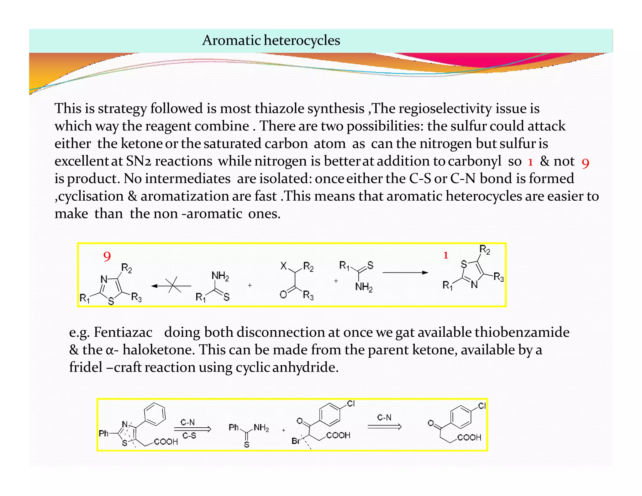 This is strategy followed is most thiazole synthesis ,The regioselectivity issue is
which way the reagent combine . There are two possibilities: the sulfur could attack
either the ketoneor the saturated carbon atom as can the nitrogen but sulfuris
excellentat SN2 reactions while nitrogen is betterat addition tocarbonyl so 1 & not 9
is product. No intermediates are isolated: onceeither the C-S or C-N bond is formed
,cyclisation & aromatization are fast .This means that aromatic heterocycles are easier to
make than the non -aromatic ones.
9 1
e.g. Fentiazac doing both disconnection at once we gat available thiobenzamide
& the α- haloketone. This can be made from the parent ketone, available by a
fridel –craft reaction using cyclicanhydride.
Aromatic heterocycles
 