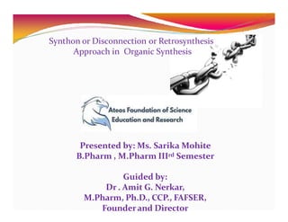 Synthon or Disconnection or Retrosynthesis
Approach in Organic Synthesis
Presented by: Ms. Sarika Mohite
B.Pharm , M.Pharm IIIrd Semester
Guided by:
Dr . Amit G. Nerkar,
M.Pharm, Ph.D., CCP., FAFSER,
Founderand Director
 