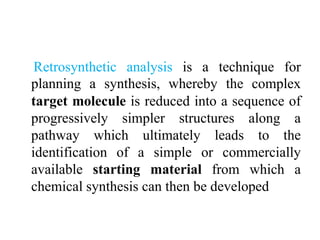 Retrosynthetic analysis is a technique for
planning a synthesis, whereby the complex
target molecule is reduced into a sequence of
progressively simpler structures along a
pathway which ultimately leads to the
identification of a simple or commercially
available starting material from which a
chemical synthesis can then be developed
 