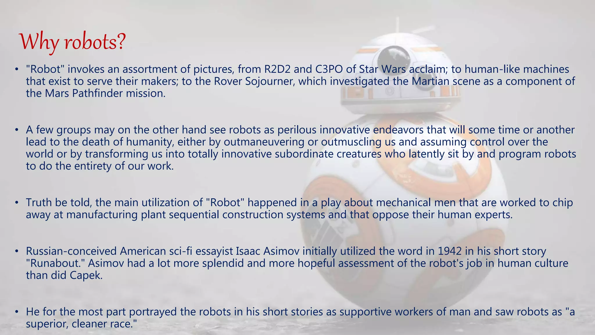 Why robots?
• "Robot" invokes an assortment of pictures, from R2D2 and C3PO of Star Wars acclaim; to human-like machines
that exist to serve their makers; to the Rover Sojourner, which investigated the Martian scene as a component of
the Mars Pathfinder mission.
• A few groups may on the other hand see robots as perilous innovative endeavors that will some time or another
lead to the death of humanity, either by outmaneuvering or outmuscling us and assuming control over the
world or by transforming us into totally innovative subordinate creatures who latently sit by and program robots
to do the entirety of our work.
• Truth be told, the main utilization of "Robot" happened in a play about mechanical men that are worked to chip
away at manufacturing plant sequential construction systems and that oppose their human experts.
• Russian-conceived American sci-fi essayist Isaac Asimov initially utilized the word in 1942 in his short story
"Runabout." Asimov had a lot more splendid and more hopeful assessment of the robot's job in human culture
than did Capek.
• He for the most part portrayed the robots in his short stories as supportive workers of man and saw robots as "a
superior, cleaner race."
 