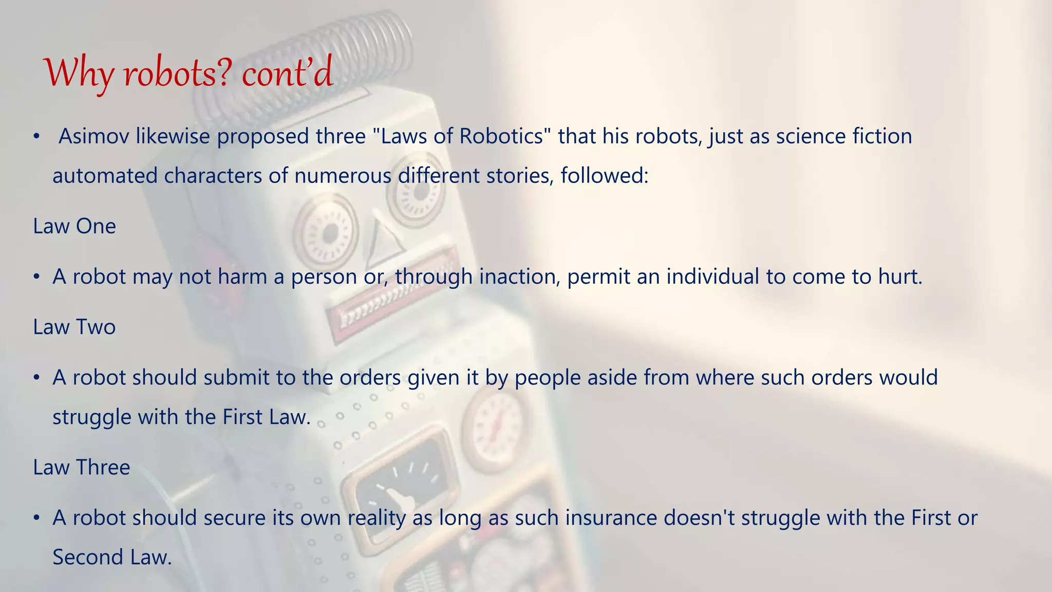 Why robots? cont’d
• Asimov likewise proposed three "Laws of Robotics" that his robots, just as science fiction
automated characters of numerous different stories, followed:
Law One
• A robot may not harm a person or, through inaction, permit an individual to come to hurt.
Law Two
• A robot should submit to the orders given it by people aside from where such orders would
struggle with the First Law.
Law Three
• A robot should secure its own reality as long as such insurance doesn't struggle with the First or
Second Law.
 