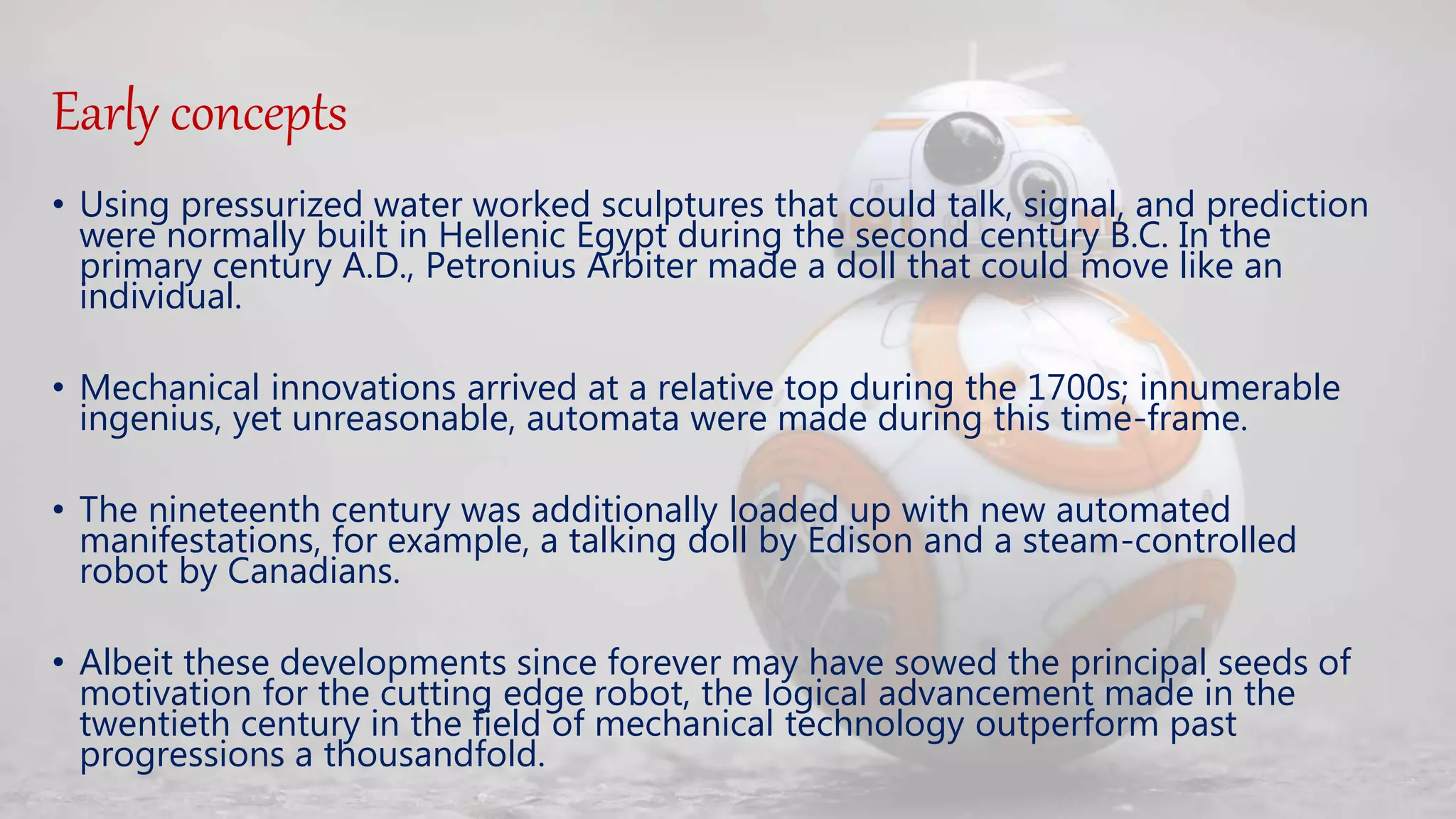 Early concepts
• Using pressurized water worked sculptures that could talk, signal, and prediction
were normally built in Hellenic Egypt during the second century B.C. In the
primary century A.D., Petronius Arbiter made a doll that could move like an
individual.
• Mechanical innovations arrived at a relative top during the 1700s; innumerable
ingenius, yet unreasonable, automata were made during this time-frame.
• The nineteenth century was additionally loaded up with new automated
manifestations, for example, a talking doll by Edison and a steam-controlled
robot by Canadians.
• Albeit these developments since forever may have sowed the principal seeds of
motivation for the cutting edge robot, the logical advancement made in the
twentieth century in the field of mechanical technology outperform past
progressions a thousandfold.
 