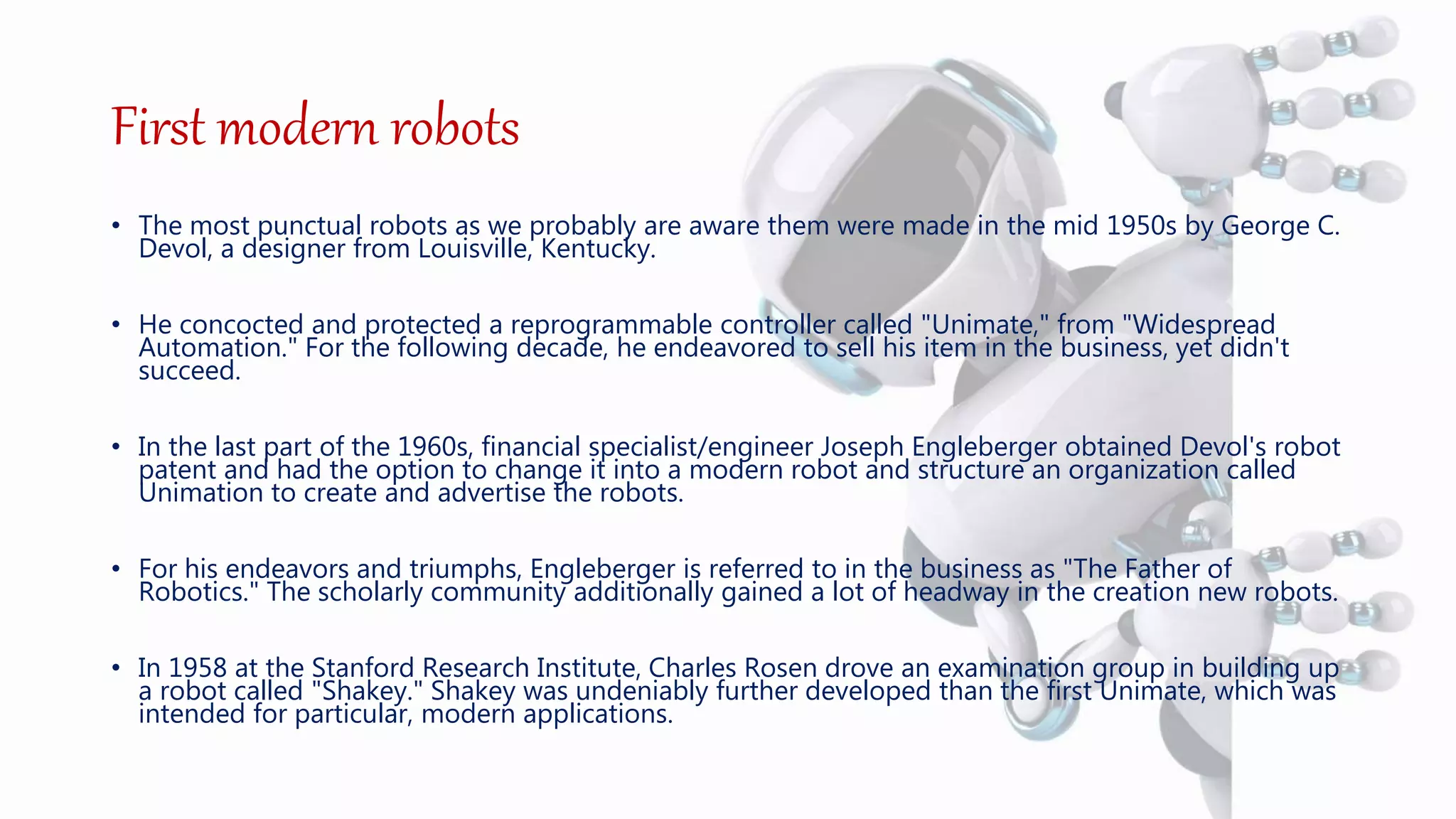 First modern robots
• The most punctual robots as we probably are aware them were made in the mid 1950s by George C.
Devol, a designer from Louisville, Kentucky.
• He concocted and protected a reprogrammable controller called "Unimate," from "Widespread
Automation." For the following decade, he endeavored to sell his item in the business, yet didn't
succeed.
• In the last part of the 1960s, financial specialist/engineer Joseph Engleberger obtained Devol's robot
patent and had the option to change it into a modern robot and structure an organization called
Unimation to create and advertise the robots.
• For his endeavors and triumphs, Engleberger is referred to in the business as "The Father of
Robotics." The scholarly community additionally gained a lot of headway in the creation new robots.
• In 1958 at the Stanford Research Institute, Charles Rosen drove an examination group in building up
a robot called "Shakey." Shakey was undeniably further developed than the first Unimate, which was
intended for particular, modern applications.
 