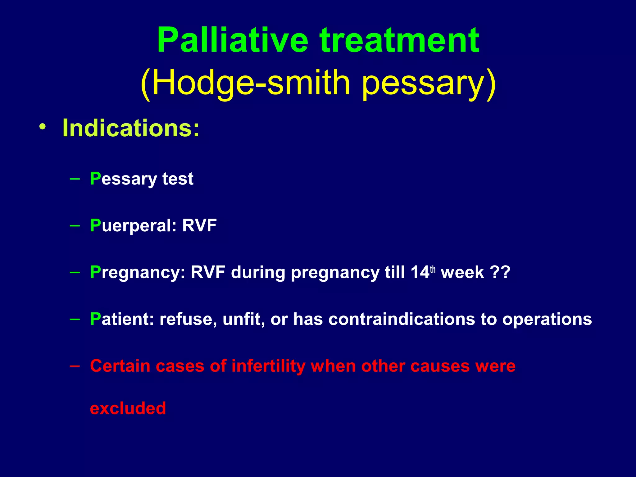 Palliative treatment
(Hodge-smith pessary)
• Indications:
– Pessary test
– Puerperal: RVF
– Pregnancy: RVF during pregnancy till 14th
week ??
– Patient: refuse, unfit, or has contraindications to operations
– Certain cases of infertility when other causes were
excluded
 
