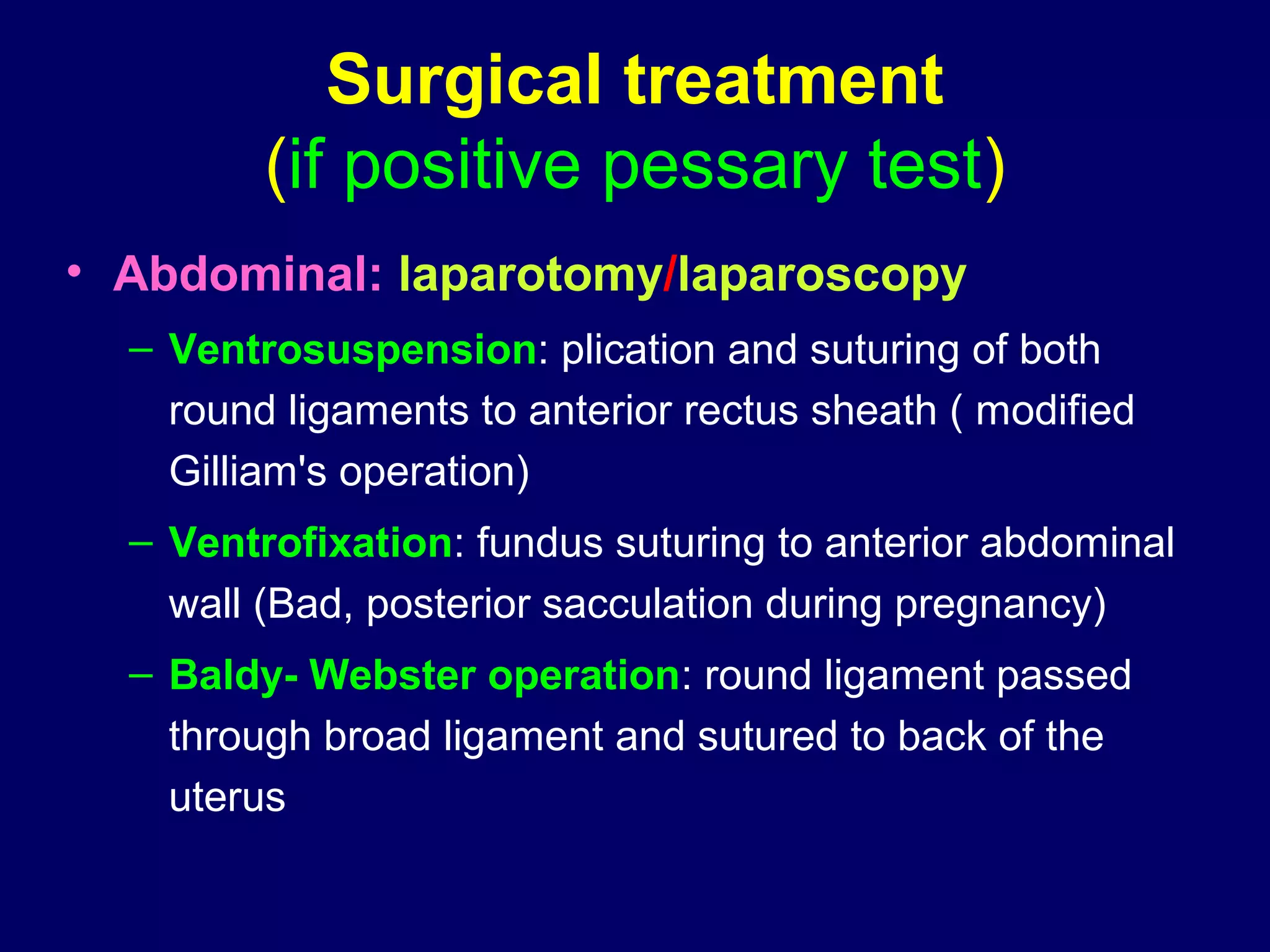 Surgical treatment
(if positive pessary test)
• Abdominal: laparotomy/laparoscopy
– Ventrosuspension: plication and suturing of both
round ligaments to anterior rectus sheath ( modified
Gilliam's operation)
– Ventrofixation: fundus suturing to anterior abdominal
wall (Bad, posterior sacculation during pregnancy)
– Baldy- Webster operation: round ligament passed
through broad ligament and sutured to back of the
uterus
 