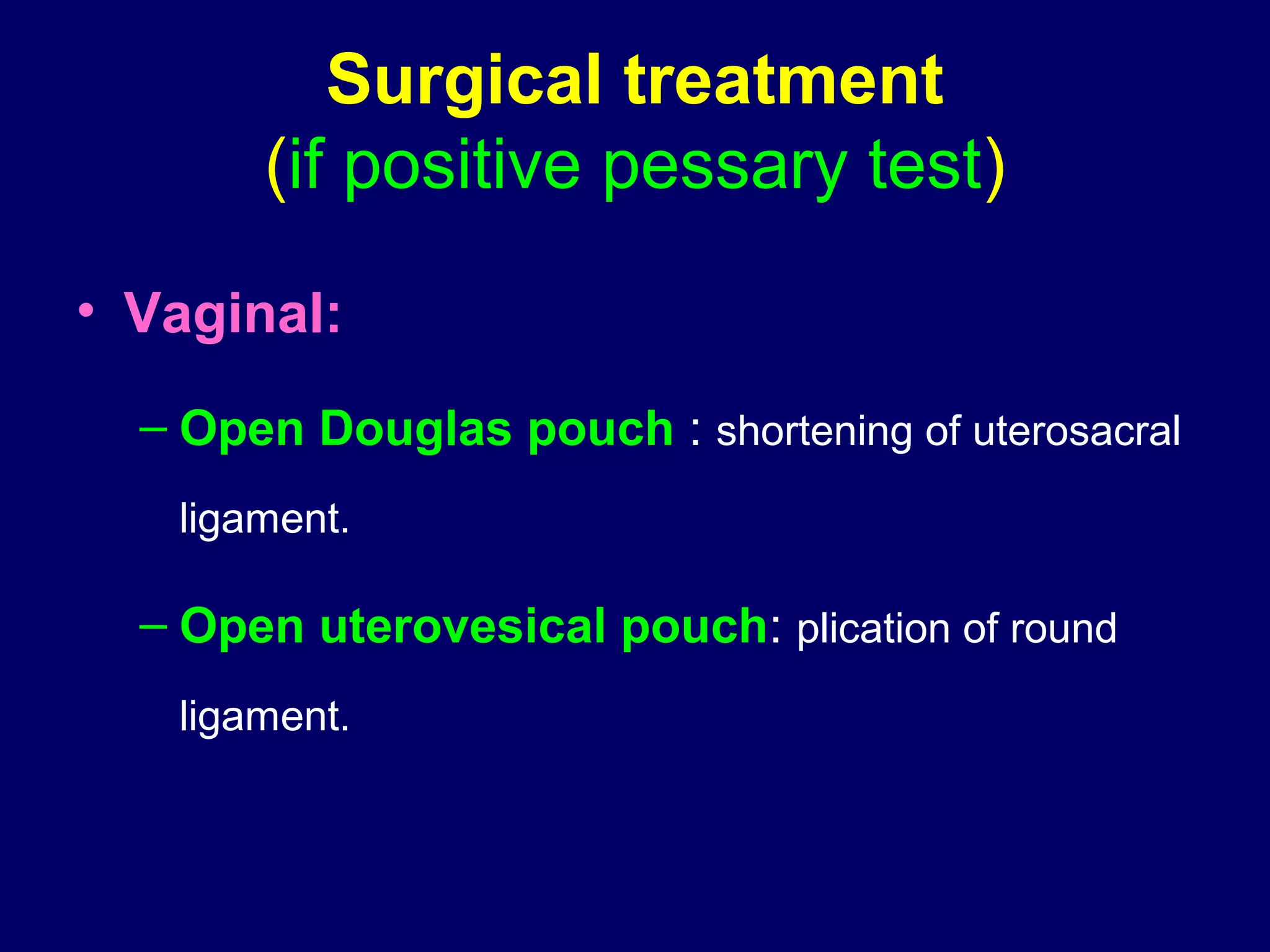 Surgical treatment
(if positive pessary test)
• Vaginal:
– Open Douglas pouch : shortening of uterosacral
ligament.
– Open uterovesical pouch: plication of round
ligament.
 