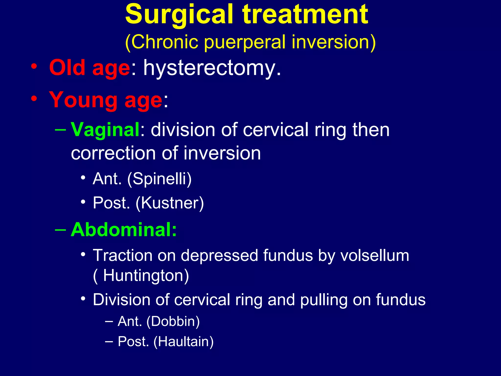 Surgical treatment
(Chronic puerperal inversion)
• Old age: hysterectomy.
• Young age:
– Vaginal: division of cervical ring then
correction of inversion
• Ant. (Spinelli)
• Post. (Kustner)
– Abdominal:
• Traction on depressed fundus by volsellum
( Huntington)
• Division of cervical ring and pulling on fundus
– Ant. (Dobbin)
– Post. (Haultain)
 