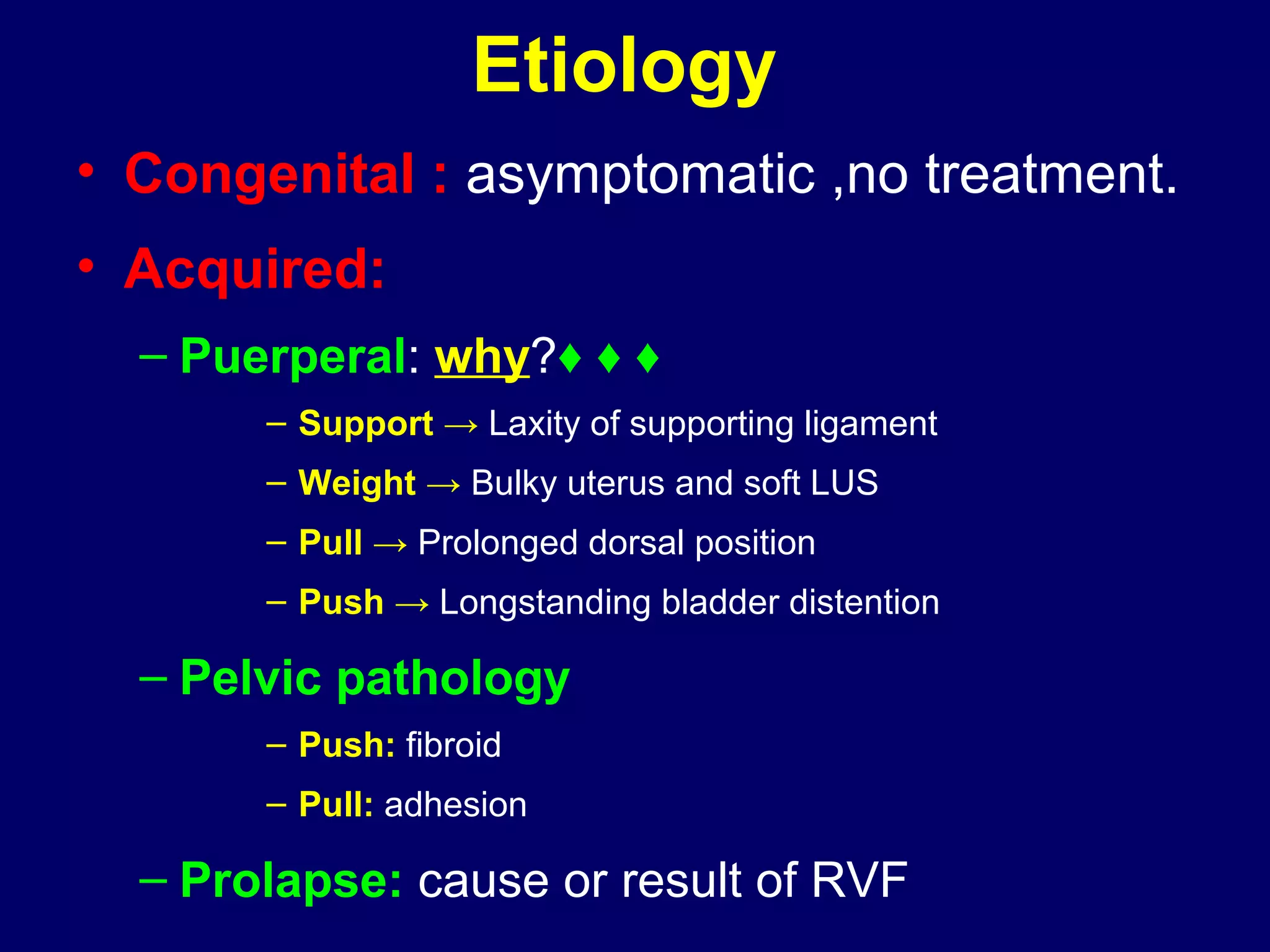 Etiology
• Congenital : asymptomatic ,no treatment.
• Acquired:
– Puerperal: why?♦ ♦ ♦
– Support → Laxity of supporting ligament
– Weight → Bulky uterus and soft LUS
– Pull → Prolonged dorsal position
– Push → Longstanding bladder distention
– Pelvic pathology
– Push: fibroid
– Pull: adhesion
– Prolapse: cause or result of RVF
 