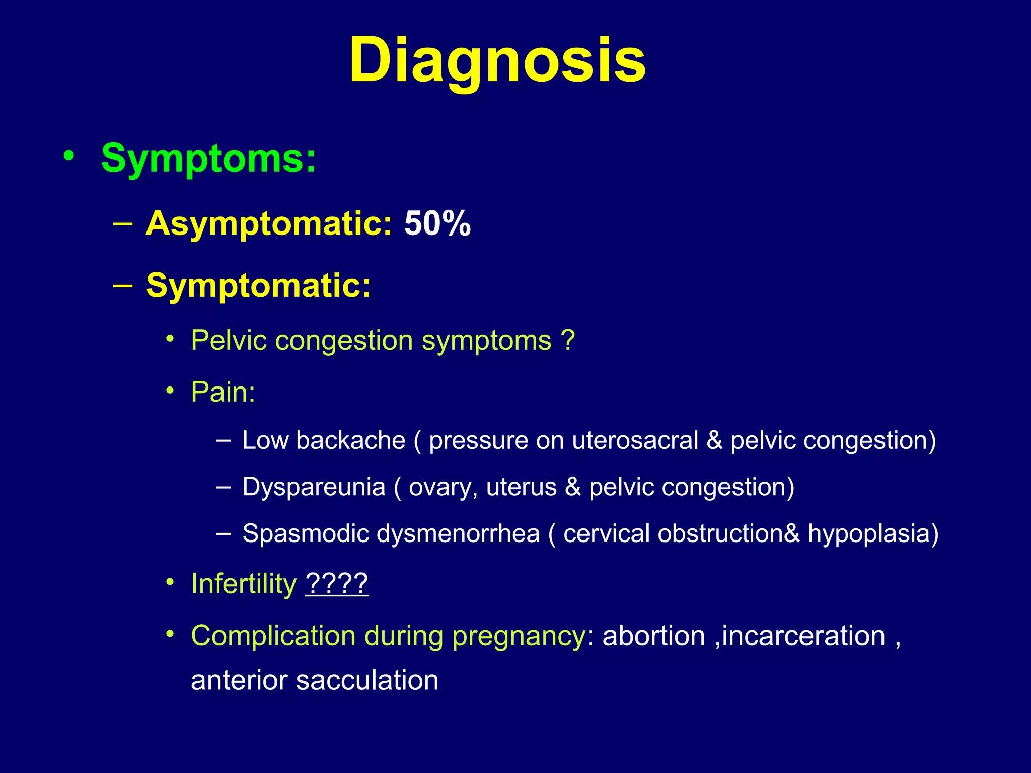 Diagnosis
• Symptoms:
– Asymptomatic: 50%
– Symptomatic:
• Pelvic congestion symptoms ?
• Pain:
– Low backache ( pressure on uterosacral & pelvic congestion)
– Dyspareunia ( ovary, uterus & pelvic congestion)
– Spasmodic dysmenorrhea ( cervical obstruction& hypoplasia)
• Infertility ????
• Complication during pregnancy: abortion ,incarceration ,
anterior sacculation
 