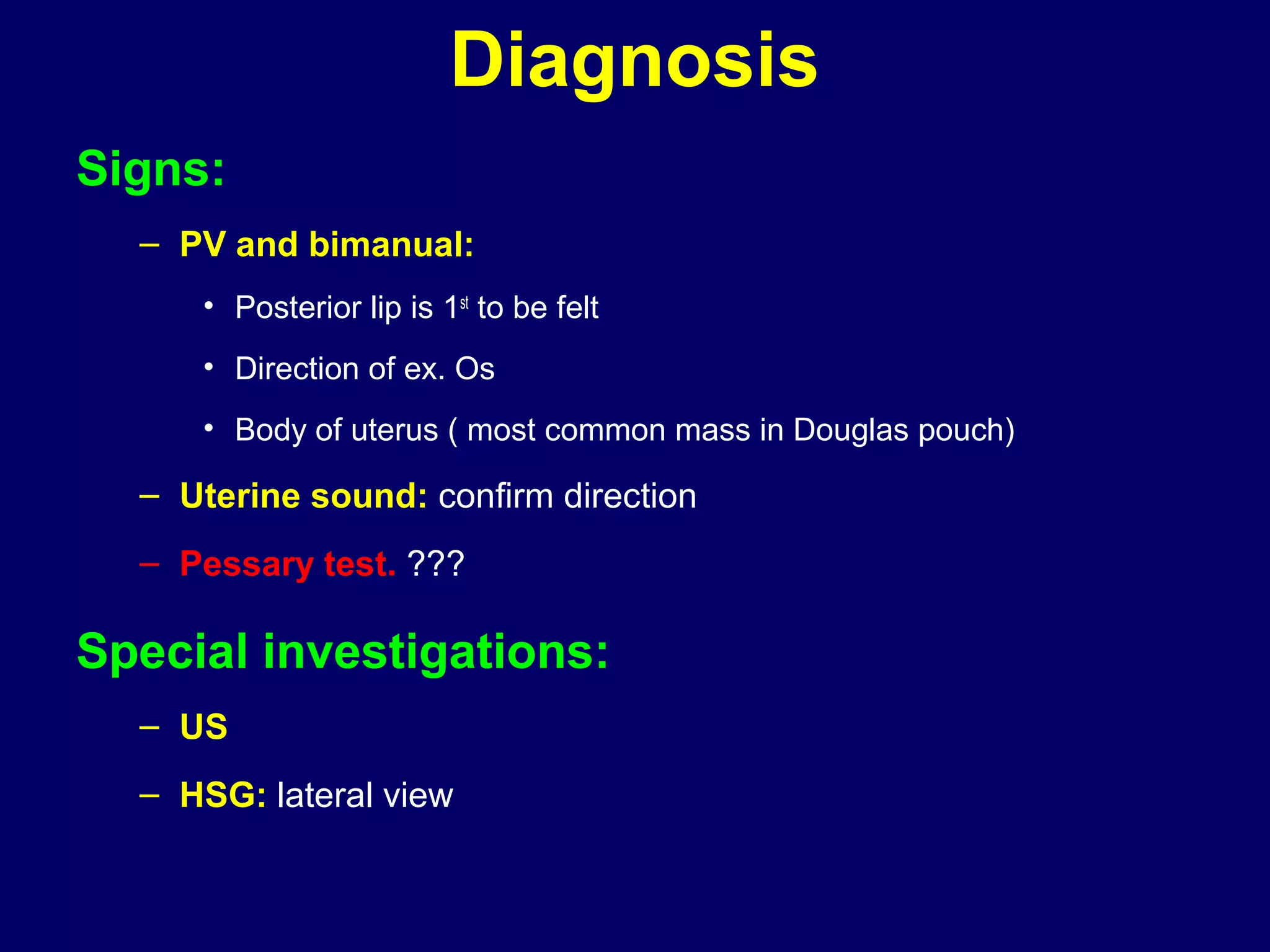 Signs:
– PV and bimanual:
• Posterior lip is 1st
to be felt
• Direction of ex. Os
• Body of uterus ( most common mass in Douglas pouch)
– Uterine sound: confirm direction
– Pessary test. ???
Special investigations:
– US
– HSG: lateral view
Diagnosis
 