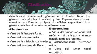 Clasificación.
 Actualmente existen siete géneros en la familia. Todos los
géneros excepto los Lentivirus y los Espumavirus causan
cambios neoplásicos en tipos de células específicas. Los
géneros, con los virus más importantes, son:
 Alfaretrovirus
o Virus de la leucosis Aviar.
o Virus del sarcoma aviar.
o Virus de la mieloblastosis aviar.
o Virus del sarcoma de Rous.
Betaretrovirus
o Virus del tumor mamario del
ratón: un virus importante muy
estudiado de los ratones.
o Adenocarcinoma pulmonar
ovino.
o Virus del tumor nasal
enzoótico.
 