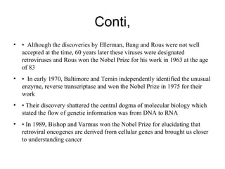 Conti,
• • Although the discoveries by Ellerman, Bang and Rous were not well
accepted at the time, 60 years later these viruses were designated
retroviruses and Rous won the Nobel Prize for his work in 1963 at the age
of 83
• • In early 1970, Baltimore and Temin independently identified the unusual
enzyme, reverse transcriptase and won the Nobel Prize in 1975 for their
work
• • Their discovery shattered the central dogma of molecular biology which
stated the flow of genetic information was from DNA to RNA
• • In 1989, Bishop and Varmus won the Nobel Prize for elucidating that
retroviral oncogenes are derived from cellular genes and brought us closer
to understanding cancer
 