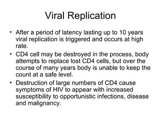 Viral Replication
• After a period of latency lasting up to 10 years
viral replication is triggered and occurs at high
rate.
• CD4 cell may be destroyed in the process, body
attempts to replace lost CD4 cells, but over the
course of many years body is unable to keep the
count at a safe level.
• Destruction of large numbers of CD4 cause
symptoms of HIV to appear with increased
susceptibility to opportunistic infections, disease
and malignancy.
 