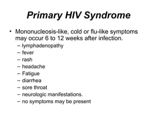 Primary HIV Syndrome
• Mononucleosis-like, cold or flu-like symptoms
may occur 6 to 12 weeks after infection.
– lymphadenopathy
– fever
– rash
– headache
– Fatigue
– diarrhea
– sore throat
– neurologic manifestations.
– no symptoms may be present
 