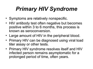Primary HIV Syndrome
• Symptoms are relatively nonspecific.
• HIV antibody test often negative but becomes
positive within 3 to 6 months, this process is
known as seroconversion.
• Large amount of HIV in the peripheral blood.
• Primary HIV can be diagnosed using viral load
titer assay or other tests.
• Primary HIV syndrome resolves itself and HIV
infected person remains asymptomatic for a
prolonged period of time, often years.
 