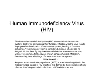 Human Immunodeficiency Virus
(HIV)
The human immunodeficiency virus (HIV) infects cells of the immune
system, destroying or impairing their function. Infection with the virus results
in progressive deterioration of the immune system, leading to "immune
deficiency." The immune system is considered deficient when it can no
longer fulfil its role of fighting infection and disease. Infections associated
with severe immunodeficiency are known as "opportunistic infections",
because they take advantage of a weakened immune system.
What is AIDS?
Acquired immunodeficiency syndrome (AIDS) is a term which applies to the
most advanced stages of HIV infection. It is defined by the occurrence of any
of more than 20 opportunistic infections or HIV-related cancers.
 