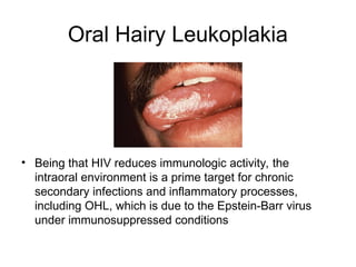 Oral Hairy Leukoplakia
• Being that HIV reduces immunologic activity, the
intraoral environment is a prime target for chronic
secondary infections and inflammatory processes,
including OHL, which is due to the Epstein-Barr virus
under immunosuppressed conditions
 
