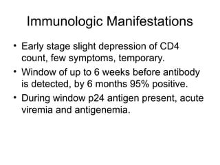 Immunologic Manifestations
• Early stage slight depression of CD4
count, few symptoms, temporary.
• Window of up to 6 weeks before antibody
is detected, by 6 months 95% positive.
• During window p24 antigen present, acute
viremia and antigenemia.
 