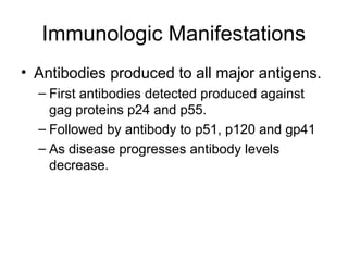 Immunologic Manifestations
• Antibodies produced to all major antigens.
– First antibodies detected produced against
gag proteins p24 and p55.
– Followed by antibody to p51, p120 and gp41
– As disease progresses antibody levels
decrease.
 