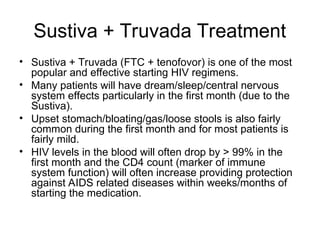 Sustiva + Truvada Treatment
• Sustiva + Truvada (FTC + tenofovor) is one of the most
popular and effective starting HIV regimens.
• Many patients will have dream/sleep/central nervous
system effects particularly in the first month (due to the
Sustiva).
• Upset stomach/bloating/gas/loose stools is also fairly
common during the first month and for most patients is
fairly mild.
• HIV levels in the blood will often drop by > 99% in the
first month and the CD4 count (marker of immune
system function) will often increase providing protection
against AIDS related diseases within weeks/months of
starting the medication.
 