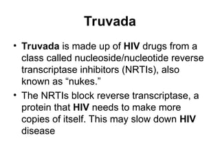 Truvada
• Truvada is made up of HIV drugs from a
class called nucleoside/nucleotide reverse
transcriptase inhibitors (NRTIs), also
known as “nukes.”
• The NRTIs block reverse transcriptase, a
protein that HIV needs to make more
copies of itself. This may slow down HIV
disease
 