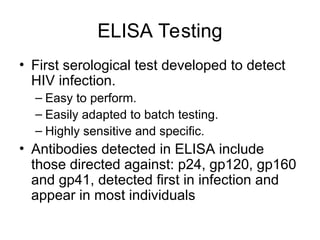 ELISA Testing
• First serological test developed to detect
HIV infection.
– Easy to perform.
– Easily adapted to batch testing.
– Highly sensitive and specific.
• Antibodies detected in ELISA include
those directed against: p24, gp120, gp160
and gp41, detected first in infection and
appear in most individuals
 