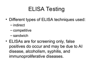 ELISA Testing
• Different types of ELISA techniques used:
– indirect
– competitive
– sandwich
• ELISAs are for screening only, false
positives do occur and may be due to AI
disease, alcoholism, syphilis, and
immunoproliferative diseases.
 