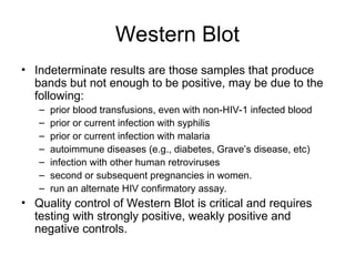 Western Blot
• Indeterminate results are those samples that produce
bands but not enough to be positive, may be due to the
following:
– prior blood transfusions, even with non-HIV-1 infected blood
– prior or current infection with syphilis
– prior or current infection with malaria
– autoimmune diseases (e.g., diabetes, Grave’s disease, etc)
– infection with other human retroviruses
– second or subsequent pregnancies in women.
– run an alternate HIV confirmatory assay.
• Quality control of Western Blot is critical and requires
testing with strongly positive, weakly positive and
negative controls.
 