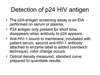 Detection of p24 HIV antigen
• The p24-antigen screening assay is an EIA
performed on serum or plasma.
• P24 antigen only present for short time,
disappears when antibody to p24 appears.
• Anti-HIV-1 bound to membrane, incubated with
patient serum, second anti-HIV-1 antibody
attached to enzyme label is added (sandwich
technique), color change occurs.
• Optical density measured, standard curve
prepared to quantitate results.
 