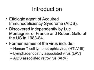 Introduction
• Etiologic agent of Acquired
Immunodeficiency Syndrome (AIDS).
• Discovered independently by Luc
Montagnier of France and Robert Gallo of
the US in 1983-84.
• Former names of the virus include:
– Human T cell lymphotrophic virus (HTLV-III)
– Lymphadenopathy associated virus (LAV)
– AIDS associated retrovirus (ARV)
 