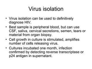 Virus isolation
• Virus isolation can be used to definitively
diagnose HIV.
• Best sample is peripheral blood, but can use
CSF, saliva, cervical secretions, semen, tears or
material from organ biopsy.
• Cell growth in culture is stimulated, amplifies
number of cells releasing virus.
• Cultures incubated one month, infection
confirmed by detecting reverse transcriptase or
p24 antigen in supernatant.
 