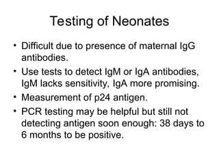Testing of Neonates
• Difficult due to presence of maternal IgG
antibodies.
• Use tests to detect IgM or IgA antibodies,
IgM lacks sensitivity, IgA more promising.
• Measurement of p24 antigen.
• PCR testing may be helpful but still not
detecting antigen soon enough: 38 days to
6 months to be positive.
 