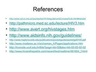 References
• http://www.cat.cc.md.us/courses/bio141/lecguide/unit2/viruses/hivlc.html#translat
• http://pathmicro.med.sc.edu/lecture/HIV3.htm
• http://www.avert.org/hivstages.htm
• http://www.aidsinfo.nih.gov/guidelines/
• http://www.hopkins-aids.edu/publications/pocketguide/pocketgd0105.pdf
• http://www.modares.ac.ir/sci/saman_h/Pages/applications.htm
• http://hivinsite.ucsf.edu/InSite?page=kb-02&doc=kb-02-02-02-02
• http://www.hivandhepatitis.com/recent/test/realtime/061604_f.html
 