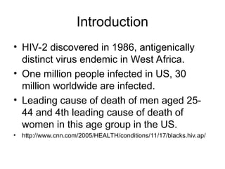 Introduction
• HIV-2 discovered in 1986, antigenically
distinct virus endemic in West Africa.
• One million people infected in US, 30
million worldwide are infected.
• Leading cause of death of men aged 25-
44 and 4th leading cause of death of
women in this age group in the US.
• http://www.cnn.com/2005/HEALTH/conditions/11/17/blacks.hiv.ap/
 