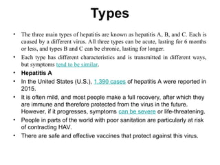 Types
• The three main types of hepatitis are known as hepatitis A, B, and C. Each is
caused by a different virus. All three types can be acute, lasting for 6 months
or less, and types B and C can be chronic, lasting for longer.
• Each type has different characteristics and is transmitted in different ways,
but symptoms tend to be similar.
• Hepatitis A
• In the United States (U.S.), 1,390 cases of hepatitis A were reported in
2015.
• It is often mild, and most people make a full recovery, after which they
are immune and therefore protected from the virus in the future.
However, if it progresses, symptoms can be severe or life-threatening.
• People in parts of the world with poor sanitation are particularly at risk
of contracting HAV.
• There are safe and effective vaccines that protect against this virus.
 