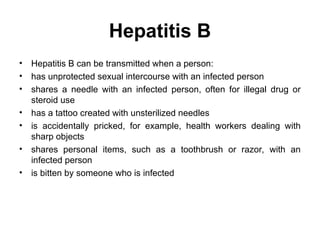 Hepatitis B
• Hepatitis B can be transmitted when a person:
• has unprotected sexual intercourse with an infected person
• shares a needle with an infected person, often for illegal drug or
steroid use
• has a tattoo created with unsterilized needles
• is accidentally pricked, for example, health workers dealing with
sharp objects
• shares personal items, such as a toothbrush or razor, with an
infected person
• is bitten by someone who is infected
 