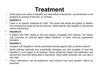 Treatment
• Some types and cases of hepatitis can heal without intervention, but sometimes it can
progress to scarring of the liver, or cirrhosis.
• Hepatitis A
• There is no specific treatment for HAV. The doctor will advise the patient to abstain
from alcohol and drugs during the recovery. Most patients with hepatitis A will recover
without intervention.
• Hepatitis B
• A patient with HBV needs to rest and abstain completely from alcohol. The doctor
may prescribe an antiviral agent called interferon, or other antiviral suppressive
therapies.
• Hepatitis C
• A patient with hepatitis C will be prescribed antiviral agents, with or without ribavirin.
• Some directed antivirals and combination therapies are now available to treat the
hepatitis C virus based on its subtype. These treatments target viral replication and
prevent the virus from being able to reproduce. When taken correctly, the cure rate is
very high.
• These medications can be expensive, and insurers may have specific criteria for
treatment.
 
