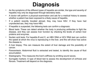 Diagnosis
• As the symptoms of the different types of hepatitis are similar, the type and severity of
hepatitis may only be diagnosed through laboratory tests.
• A doctor will perform a physical examination and ask for a medical history to assess
whether a patient has been exposed to a likely cause of hepatitis.
• If a patient recently traveled abroad, they may have HAV. If they have had
unprotected sex, they may have HBV.
• If hepatitis is suspected, the following tests can confirm a diagnosis:
• Blood tests: These can detect whether the body is producing antibodies to fight the
disease, and they can assess liver function by checking the levels of certain liver
proteins and enzymes.
• Nucleic acid tests: For hepatitis B and C, an HBV DNA or HCV RNA test can confirm
the speed at which the virus is reproducing in the liver, and this will show how active
the disease is.
• A liver biopsy: This can measure the extent of liver damage and the possibility of
cancer.
• Paracentesis: Abdominal fluid is extracted and tested, to identify the cause of fluid
accumulation.
• Elastography: This measures the liver's stiffness by emitting sound waves.
• Surrogate markers: A type of blood test to assess the development of cirrhosis and
fibrosis. Treatment will depend on the diagnosis.
 