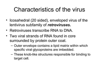 Characteristics of the virus
• Icosahedral (20 sided), enveloped virus of the
lentivirus subfamily of retroviruses.
• Retroviruses transcribe RNA to DNA.
• Two viral strands of RNA found in core
surrounded by protein outer coat.
– Outer envelope contains a lipid matrix within which
specific viral glycoproteins are imbedded.
– These knob-like structures responsible for binding to
target cell.
 