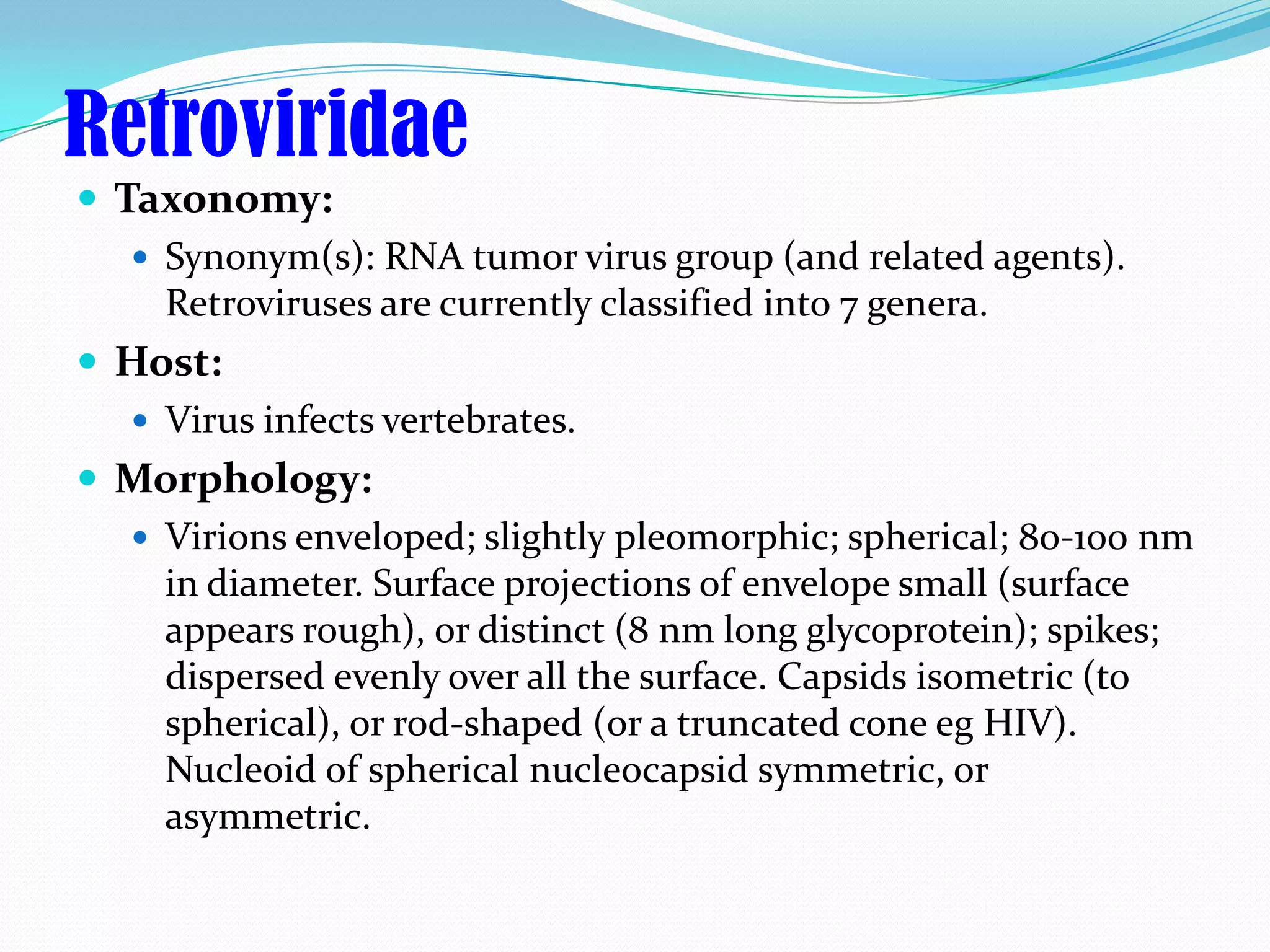 Retroviridae
 Taxonomy:
    Synonym(s): RNA tumor virus group (and related agents).
     Retroviruses are currently classified into 7 genera.
 Host:
    Virus infects vertebrates.
 Morphology:
    Virions enveloped; slightly pleomorphic; spherical; 80-100 nm
     in diameter. Surface projections of envelope small (surface
     appears rough), or distinct (8 nm long glycoprotein); spikes;
     dispersed evenly over all the surface. Capsids isometric (to
     spherical), or rod-shaped (or a truncated cone eg HIV).
     Nucleoid of spherical nucleocapsid symmetric, or
     asymmetric.
 