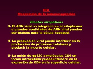 HIV  Mecanismo de la inmunosupresión Efectos citopáticos 3- El ADN viral no integrado en el citoplasma o grandes cantidades de ARN viral pueden ser tóxicos para la célula huésped. 4- La producción viral puede interferir en la producción de proteínas celulares y producir la muerte celular. 5- La unión de gp120 a moléculas CD4 en forma intracelular puede interferir en la expresión de CD4 en la superficie celular. 