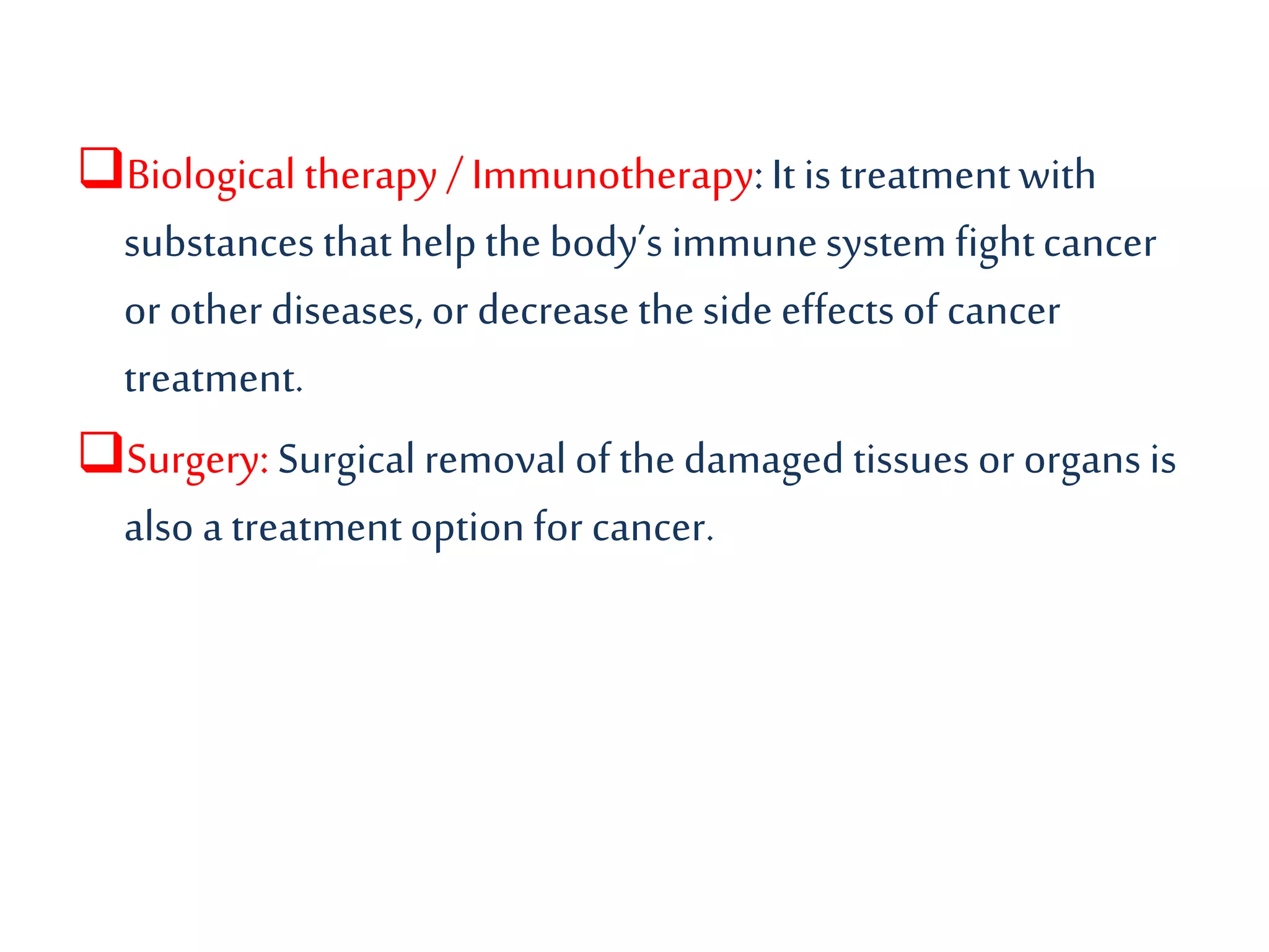Biological therapy / Immunotherapy:It is treatmentwith
substances thathelpthe body’s immunesystem fightcancer
or other diseases, or decrease the side effectsof cancer
treatment.
Surgery: Surgical removal of the damaged tissues or organs is
also a treatmentoption for cancer.
 