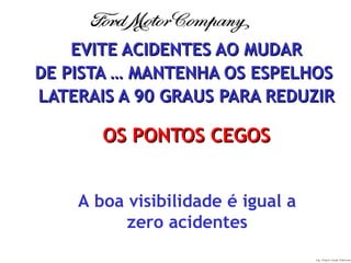 Ing. Miguel Angel Espinosa
EVITE ACIDENTES AO MUDAREVITE ACIDENTES AO MUDAR
DE PISTA … MANTENHA OS ESPELHOSDE PISTA … MANTENHA OS ESPELHOS
LATERAIS A 90 GRAUS PARA REDUZIRLATERAIS A 90 GRAUS PARA REDUZIR
OS PONTOS CEGOSOS PONTOS CEGOS
A boa visibilidade é igual a
zero acidentes
 